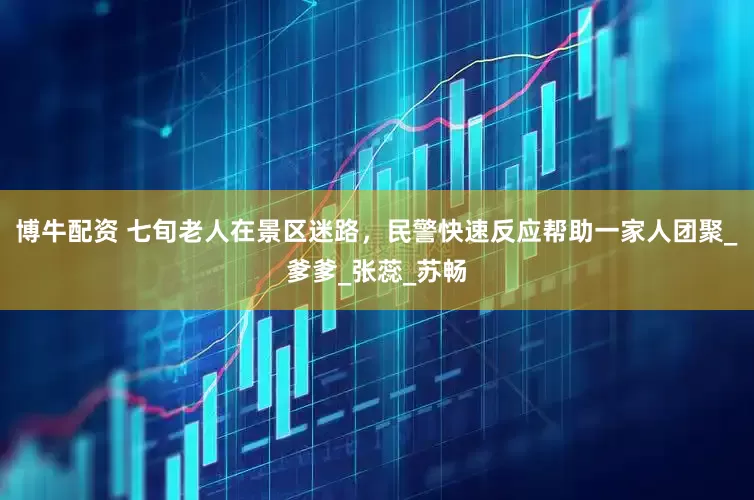 博牛配资 七旬老人在景区迷路，民警快速反应帮助一家人团聚_爹爹_张蕊_苏畅