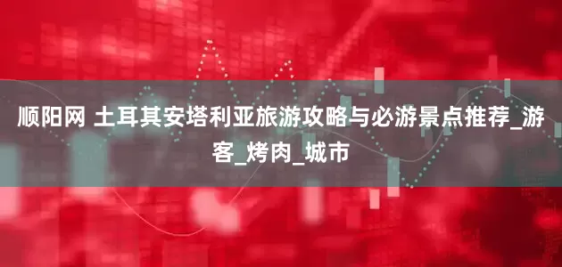 顺阳网 土耳其安塔利亚旅游攻略与必游景点推荐_游客_烤肉_城市