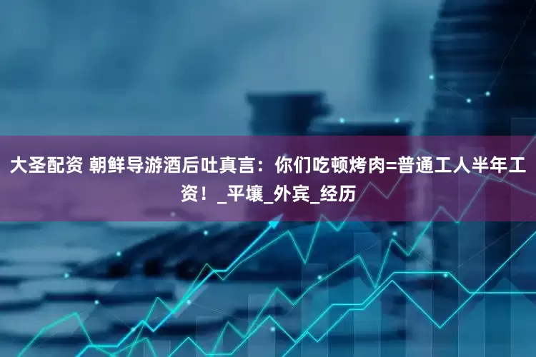 大圣配资 朝鲜导游酒后吐真言：你们吃顿烤肉=普通工人半年工资！_平壤_外宾_经历
