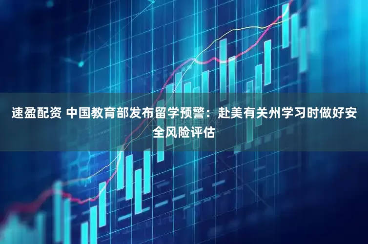 速盈配资 中国教育部发布留学预警：赴美有关州学习时做好安全风险评估