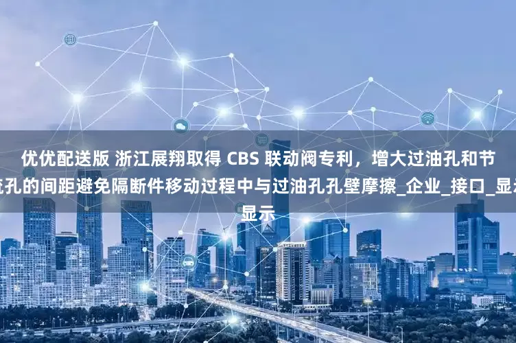 优优配送版 浙江展翔取得 CBS 联动阀专利，增大过油孔和节流孔的间距避免隔断件移动过程中与过油孔孔壁摩擦_企业_接口_显示