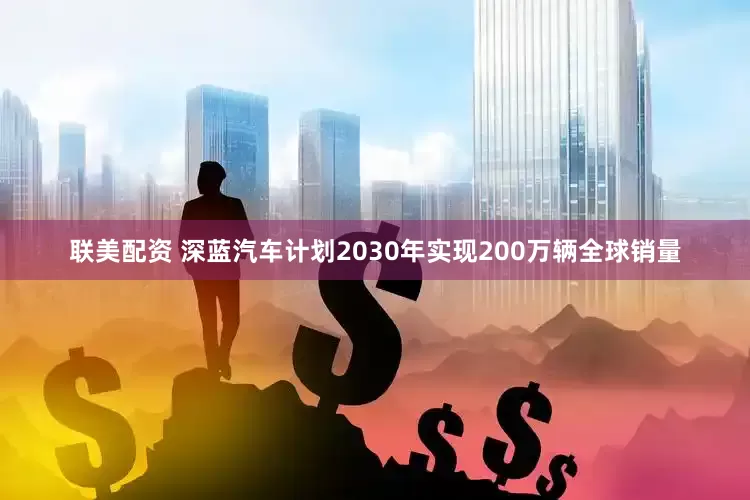 联美配资 深蓝汽车计划2030年实现200万辆全球销量