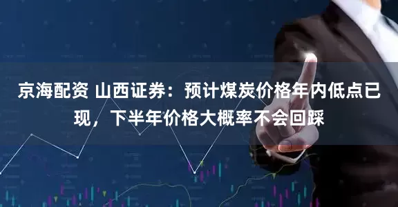 京海配资 山西证券：预计煤炭价格年内低点已现，下半年价格大概率不会回踩