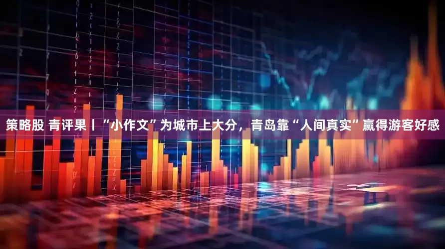 策略股 青评果丨“小作文”为城市上大分，青岛靠“人间真实”赢得游客好感