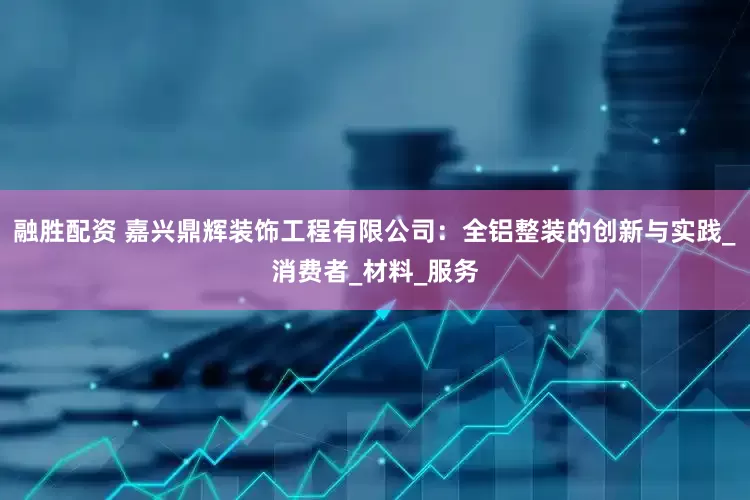 融胜配资 嘉兴鼎辉装饰工程有限公司：全铝整装的创新与实践_消费者_材料_服务
