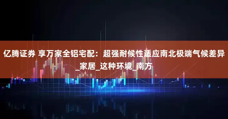 亿腾证券 享万家全铝宅配：超强耐候性适应南北极端气候差异_家居_这种环境_南方