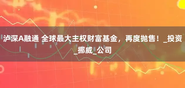 泸深A融通 全球最大主权财富基金，再度抛售！_投资_挪威_公司