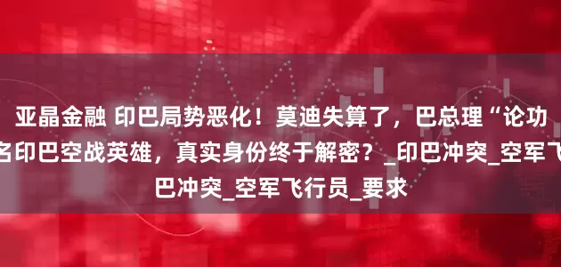 亚晶金融 印巴局势恶化！莫迪失算了，巴总理“论功行赏”，8名印巴空战英雄，真实身份终于解密？_印巴冲突_空军飞行员_要求