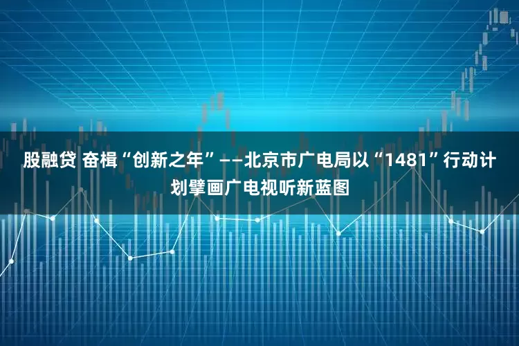 股融贷 奋楫“创新之年”——北京市广电局以“1481”行动计划擘画广电视听新蓝图