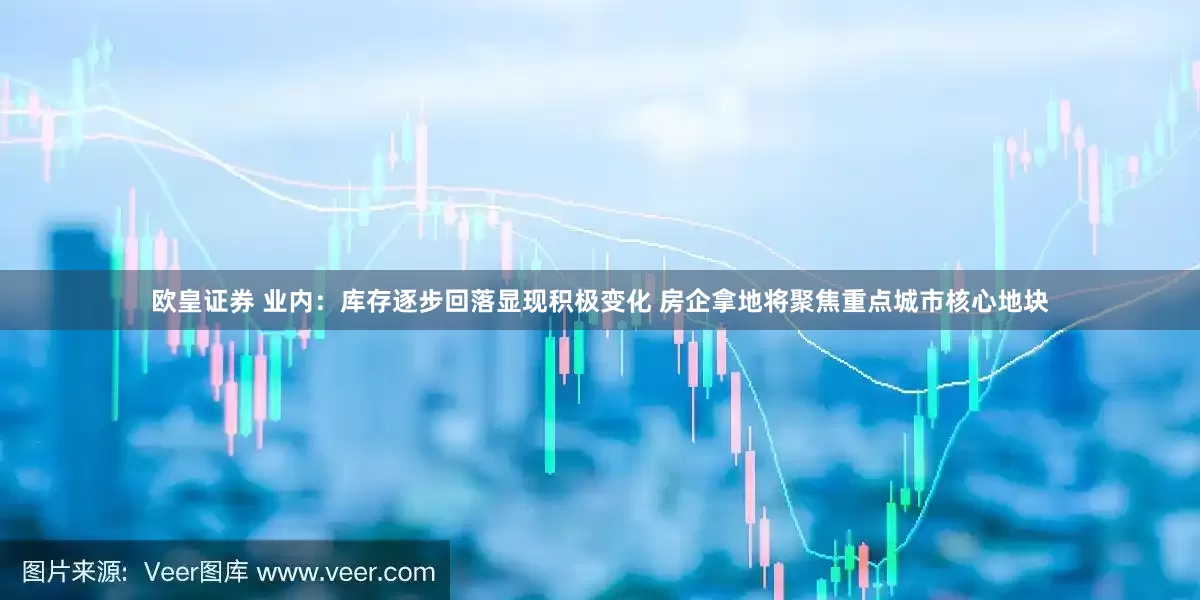 欧皇证券 业内：库存逐步回落显现积极变化 房企拿地将聚焦重点城市核心地块