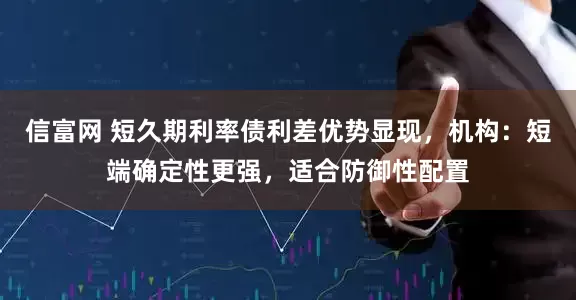 信富网 短久期利率债利差优势显现，机构：短端确定性更强，适合防御性配置